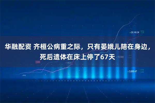 华融配资 齐桓公病重之际,只有晏娥儿陪在身边,死后遗体在床上停了67天