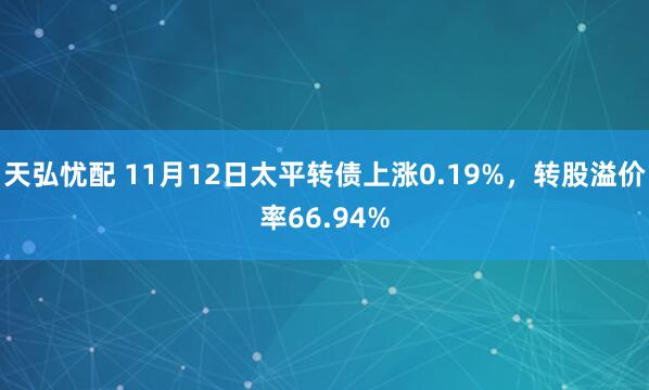 天弘忧配 11月12日太平转债上涨0.19%,转股溢价率66.94%