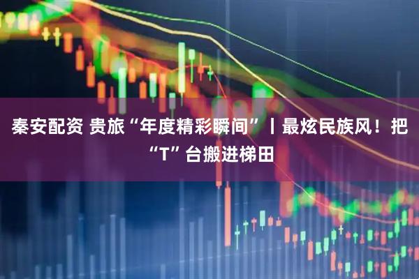 秦安配资 贵旅“年度精彩瞬间”丨最炫民族风！把“T”台搬进梯田