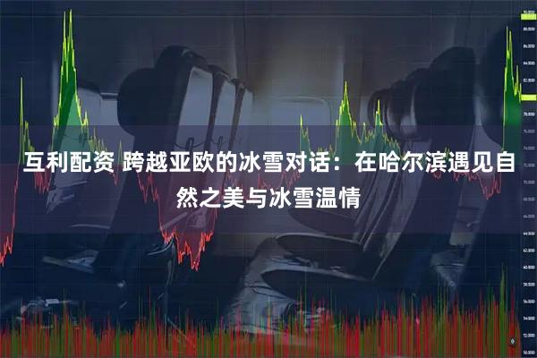 互利配资 跨越亚欧的冰雪对话：在哈尔滨遇见自然之美与冰雪温情