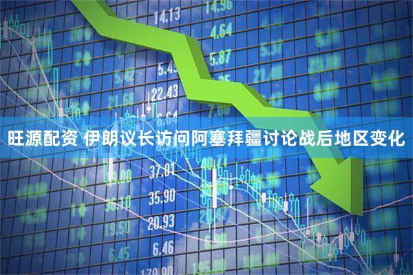 旺源配资 伊朗议长访问阿塞拜疆讨论战后地区变化